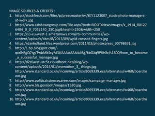 IMAGE SOURCES & CREDITS :
1. http://stockfresh.com/files/p/pressmaster/m/87/1123007_stock-photo-managers-
at-work.jpg
2. http://www.ashdowngroup.com/File.aspx?path=ROOT/NewsImages/x_1914_80127
6404_0_0_7052140_250.jpg&height=250&width=250
3. https://s3-eu-west-1.amazonaws.com/rbi-communities/wp-
content/uploads/sites/8/2013/09/wpid-crossed-fingers.jpg
4. https://danholland.files.wordpress.com/2011/03/photoxpress_90798691.jpg
5. http://1.bp.blogspot.com/-
qxslhRgQ7tg/TwbMbScyM3I/AAAAAAAAABg/kbGXq9PKh8c/s1600/how_to_become
_a_successful_manager.jpg
6. http://d2z6avstustc5t.cloudfront.net/blog/wp-
content/uploads/2014/01/promotion_3_ things.jpg
http://www.standard.co.uk/incoming/article8069339.ece/alternates/w460/boardro
om.jpg
7. http://www.politicalsciencecareer.com/images/campaign-manager.jpg
8. http://www.bls.gov/ooh/images/1580.jpg
9. http://www.standard.co.uk/incoming/article8069339.ece/alternates/w460/boardro
om.jpg
10. http://www.standard.co.uk/incoming/article8069339.ece/alternates/w460/boardro
om.jpg
 