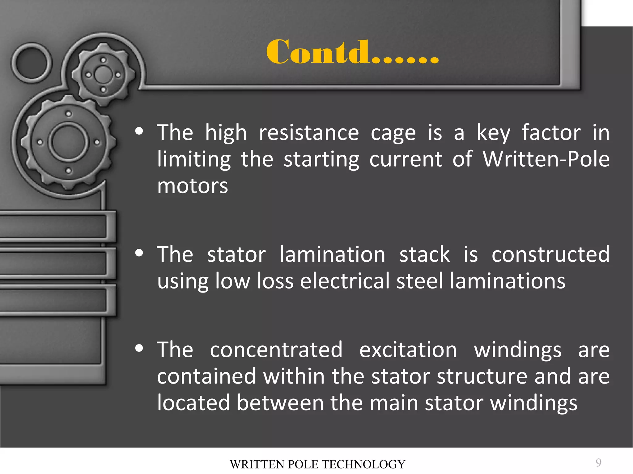 Contd……
• The high resistance cage is a key factor in
limiting the starting current of Written-Pole
motors
• The stator lamination stack is constructed
using low loss electrical steel laminations
• The concentrated excitation windings are
contained within the stator structure and are
located between the main stator windings
WRITTEN POLE TECHNOLOGY

9

 