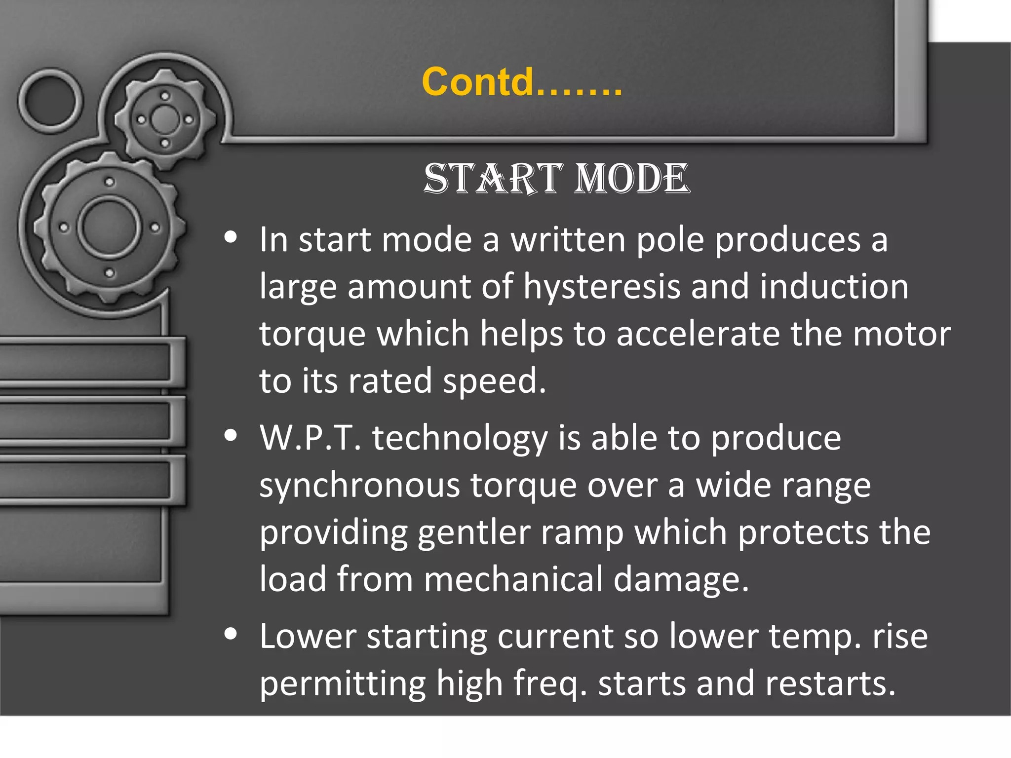 Contd…….

Start mode
• In start mode a written pole produces a
large amount of hysteresis and induction
torque which helps to accelerate the motor
to its rated speed.
• W.P.T. technology is able to produce
synchronous torque over a wide range
providing gentler ramp which protects the
load from mechanical damage.
• Lower starting current so lower temp. rise
permitting high freq. starts and restarts.

 