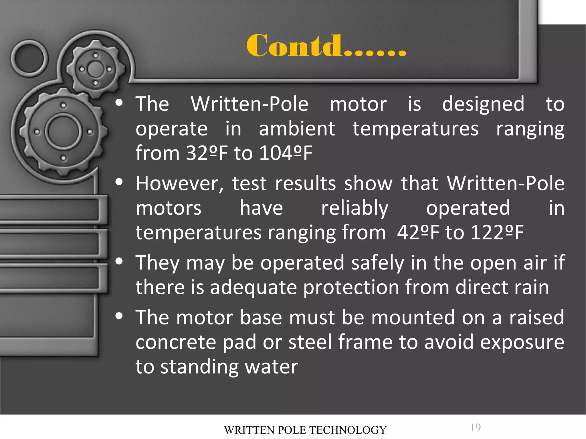 Contd……
• The Written-Pole motor is designed to
operate in ambient temperatures ranging
from 32ºF to 104ºF
• However, test results show that Written-Pole
motors
have
reliably
operated
in
temperatures ranging from 42ºF to 122ºF
• They may be operated safely in the open air if
there is adequate protection from direct rain
• The motor base must be mounted on a raised
concrete pad or steel frame to avoid exposure
to standing water
WRITTEN POLE TECHNOLOGY

19

 