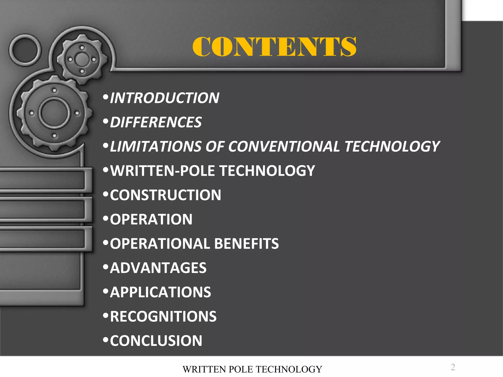 CONTENTS
•INTRODUCTION
•DIFFERENCES
•LIMITATIONS OF CONVENTIONAL TECHNOLOGY
•WRITTEN-POLE TECHNOLOGY
•CONSTRUCTION
•OPERATION
•OPERATIONAL BENEFITS
•ADVANTAGES
•APPLICATIONS
•RECOGNITIONS
•CONCLUSION
•REFERENCES
WRITTEN POLE TECHNOLOGY

2

 