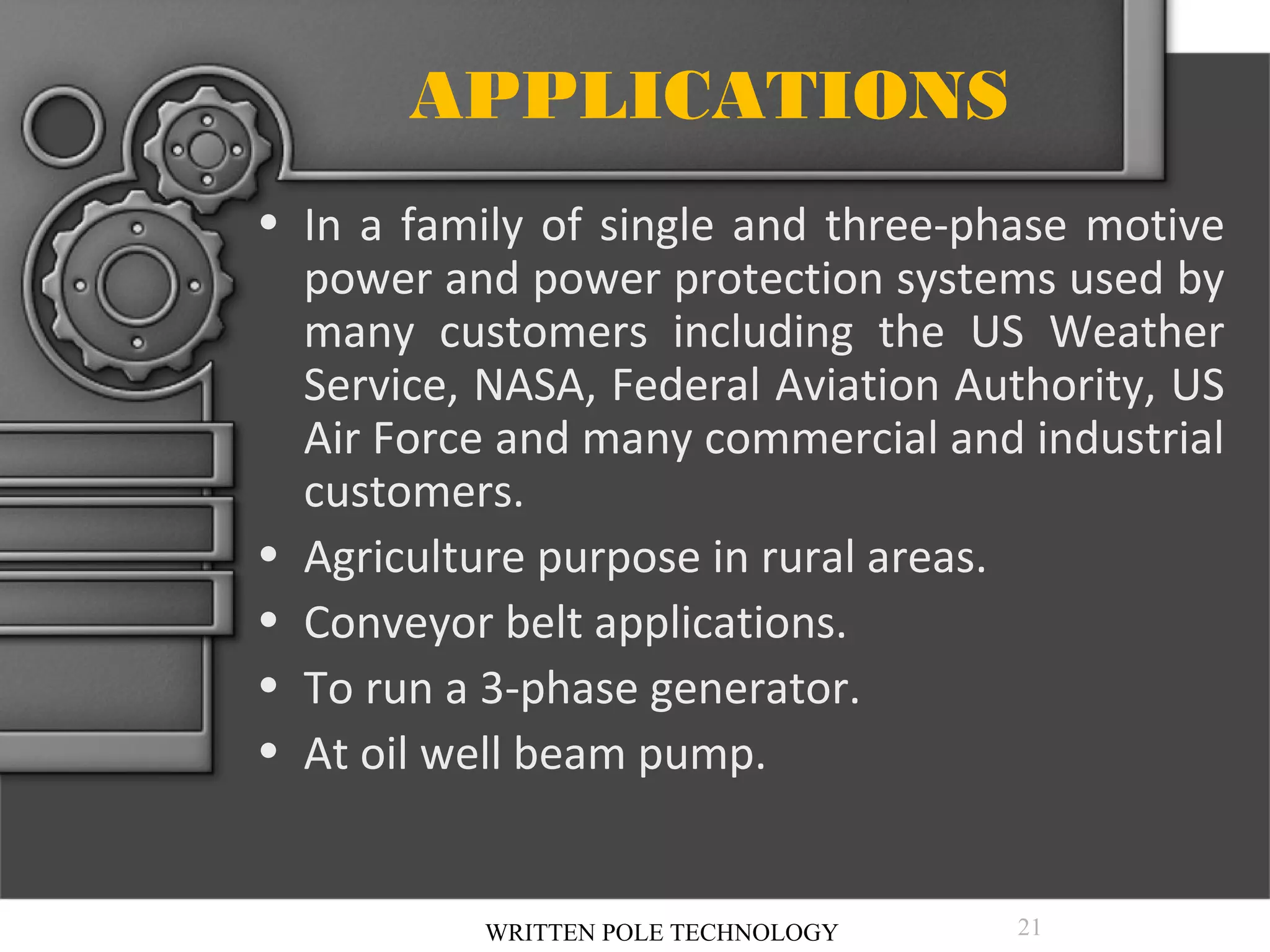 APPLICATIONS
• In a family of single and three-phase motive
power and power protection systems used by
many customers including the US Weather
Service, NASA, Federal Aviation Authority, US
Air Force and many commercial and industrial
customers.
• Agriculture purpose in rural areas.
• Conveyor belt applications.
• To run a 3-phase generator.
• At oil well beam pump.

WRITTEN POLE TECHNOLOGY

21

 