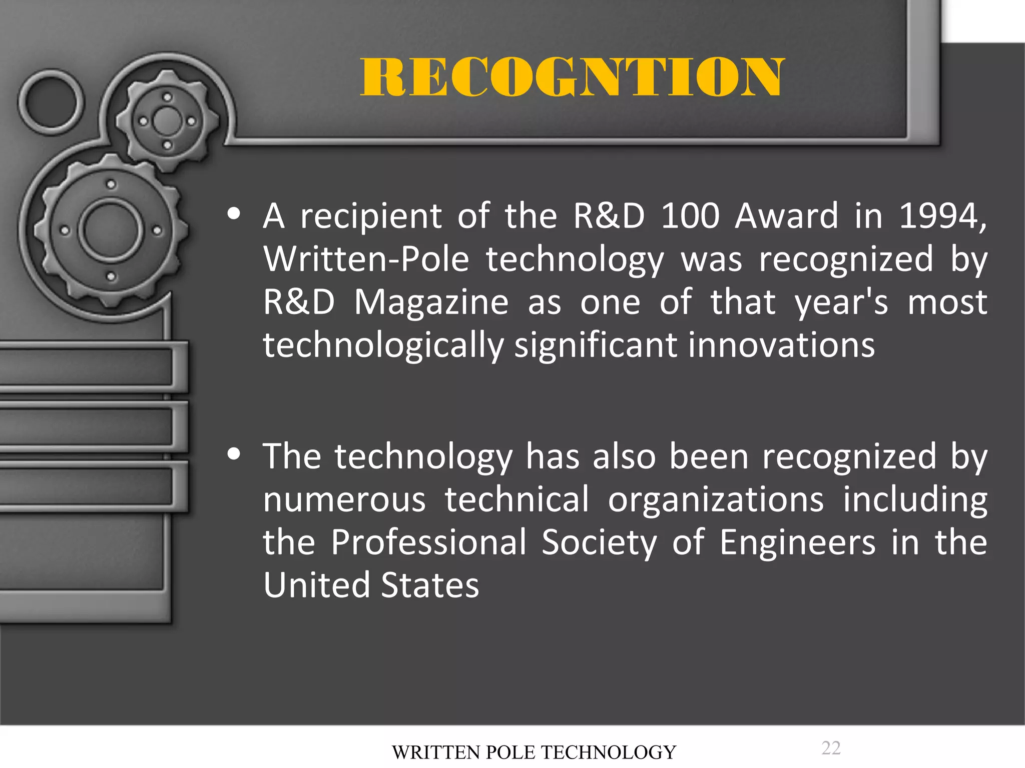 RECOGNTION
• A recipient of the R&D 100 Award in 1994,
Written-Pole technology was recognized by
R&D Magazine as one of that year's most
technologically significant innovations
• The technology has also been recognized by
numerous technical organizations including
the Professional Society of Engineers in the
United States

WRITTEN POLE TECHNOLOGY

22

 