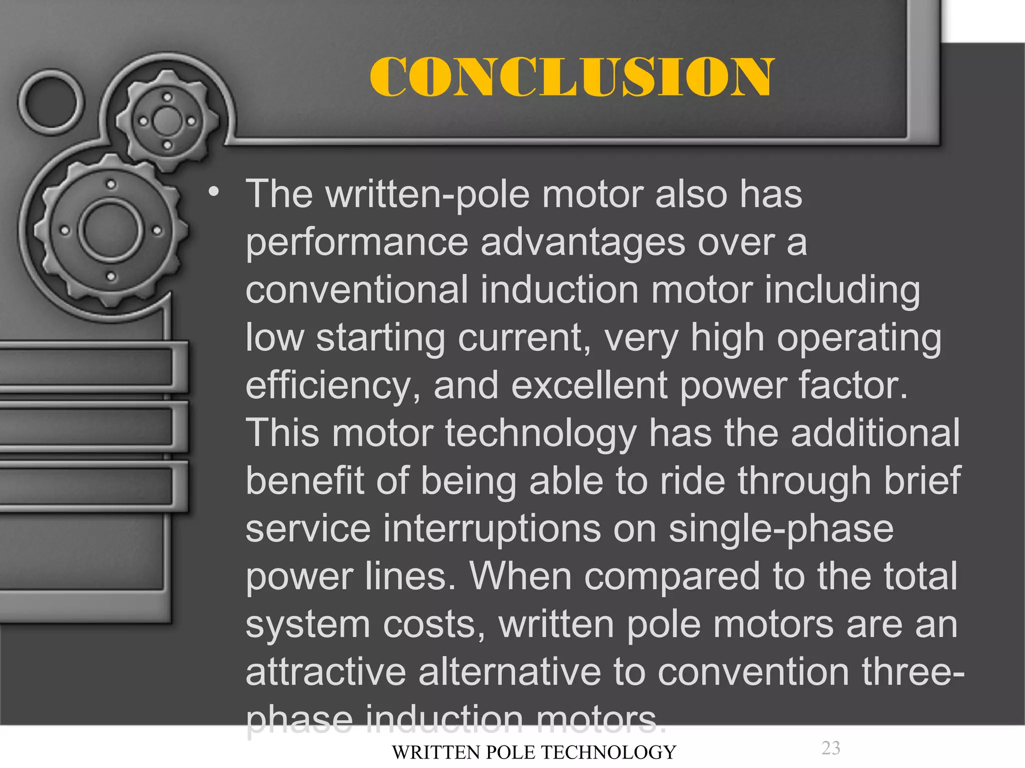 CONCLUSION
• The written-pole motor also has
performance advantages over a
conventional induction motor including
low starting current, very high operating
efficiency, and excellent power factor.
This motor technology has the additional
benefit of being able to ride through brief
service interruptions on single-phase
power lines. When compared to the total
system costs, written pole motors are an
attractive alternative to convention threephase induction motors.
WRITTEN POLE TECHNOLOGY

23

 