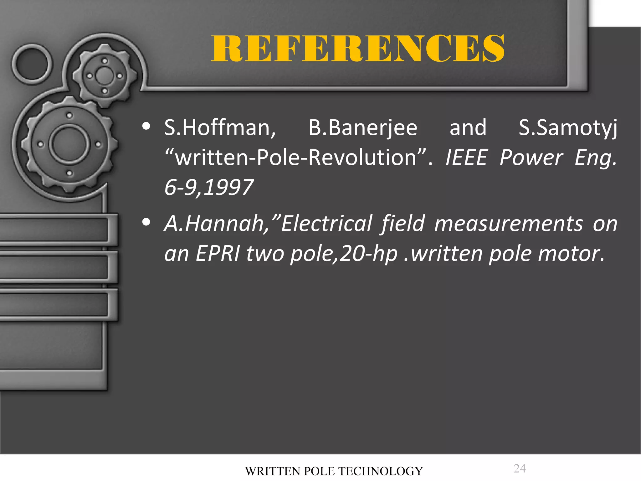 REFERENCES
• S.Hoffman, B.Banerjee and S.Samotyj
“written-Pole-Revolution”. IEEE Power Eng.
6-9,1997
• A.Hannah,”Electrical field measurements on
an EPRI two pole,20-hp .written pole motor.

WRITTEN POLE TECHNOLOGY

24

 