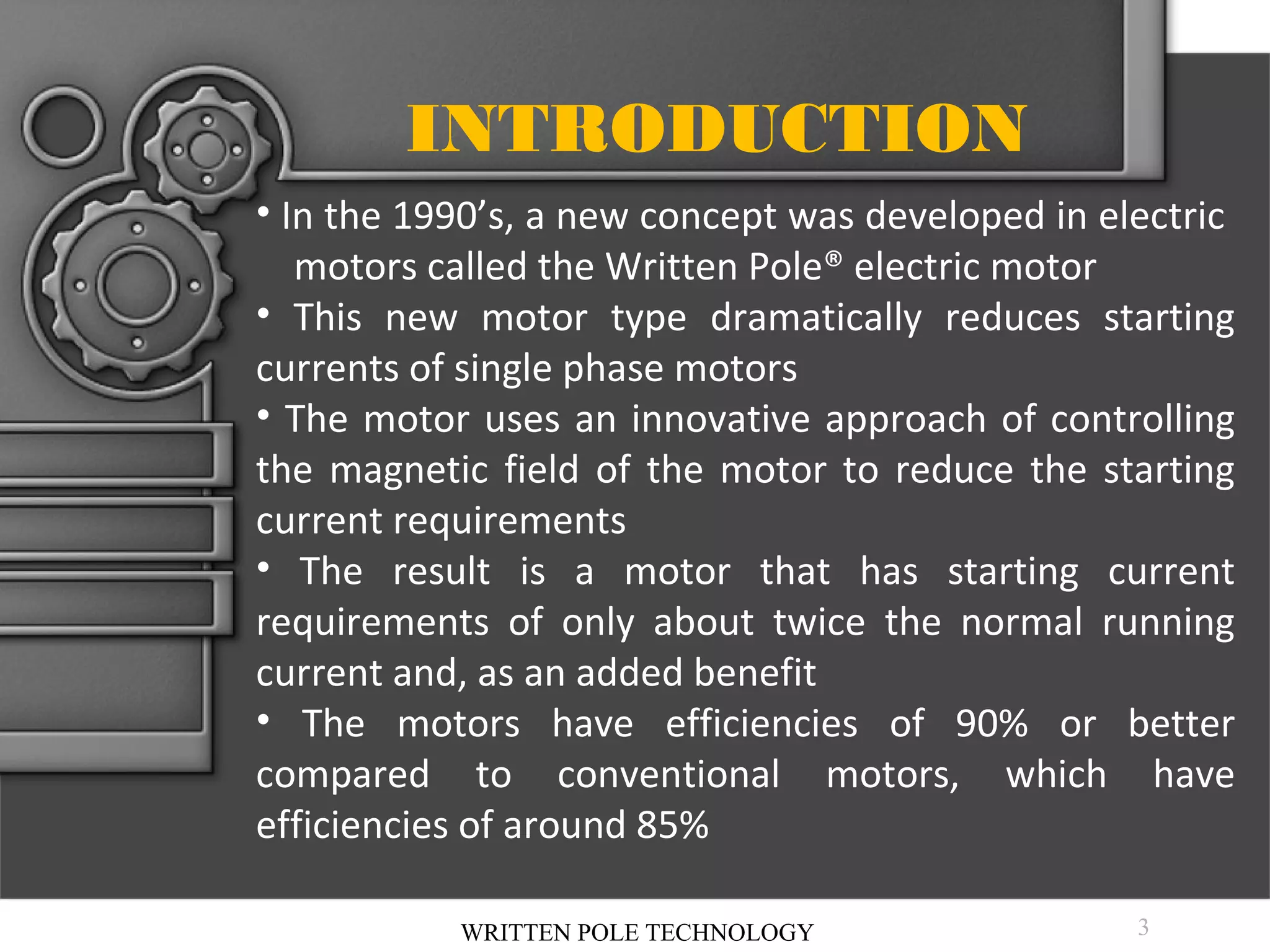 INTRODUCTION
• In the 1990’s, a new concept was developed in electric
motors called the Written Pole® electric motor
• This new motor type dramatically reduces starting
currents of single phase motors
• The motor uses an innovative approach of controlling
the magnetic field of the motor to reduce the starting
current requirements
• The result is a motor that has starting current
requirements of only about twice the normal running
current and, as an added benefit
• The motors have efficiencies of 90% or better
compared to conventional motors, which have
efficiencies of around 85%
WRITTEN POLE TECHNOLOGY

3

 