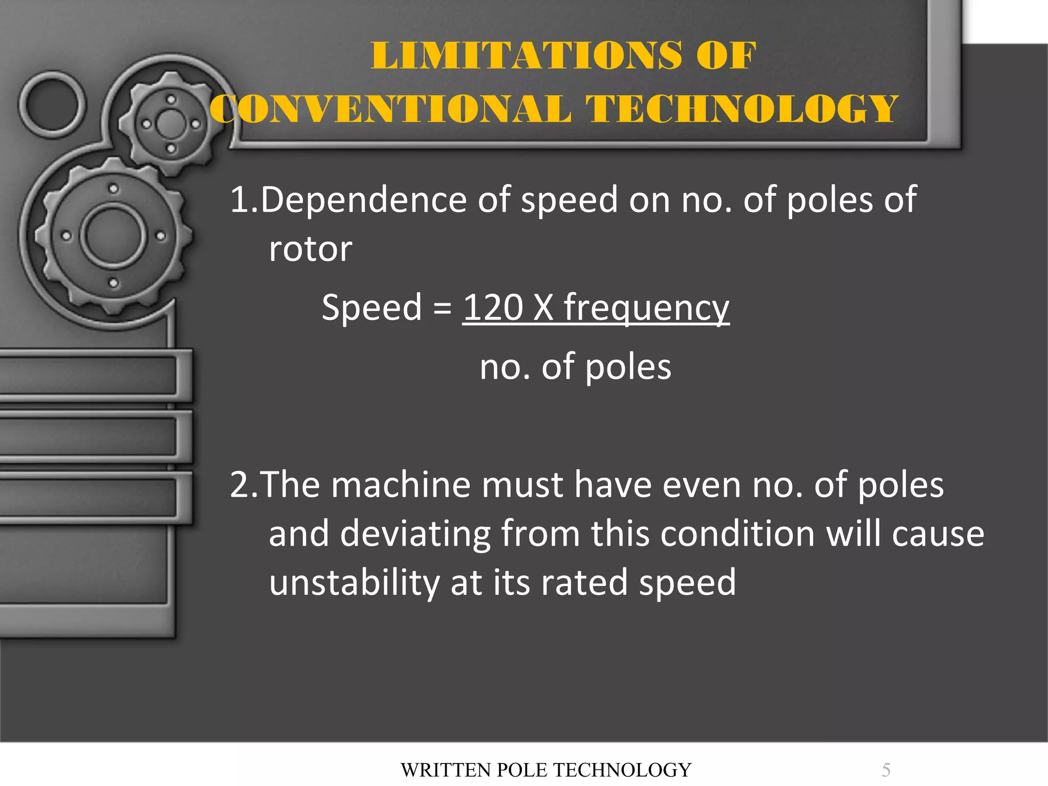 LIMITATIONS OF
CONVENTIONAL TECHNOLOGY
1.Dependence of speed on no. of poles of
rotor
Speed = 120 X frequency
no. of poles
2.The machine must have even no. of poles
and deviating from this condition will cause
unstability at its rated speed

WRITTEN POLE TECHNOLOGY

5

 