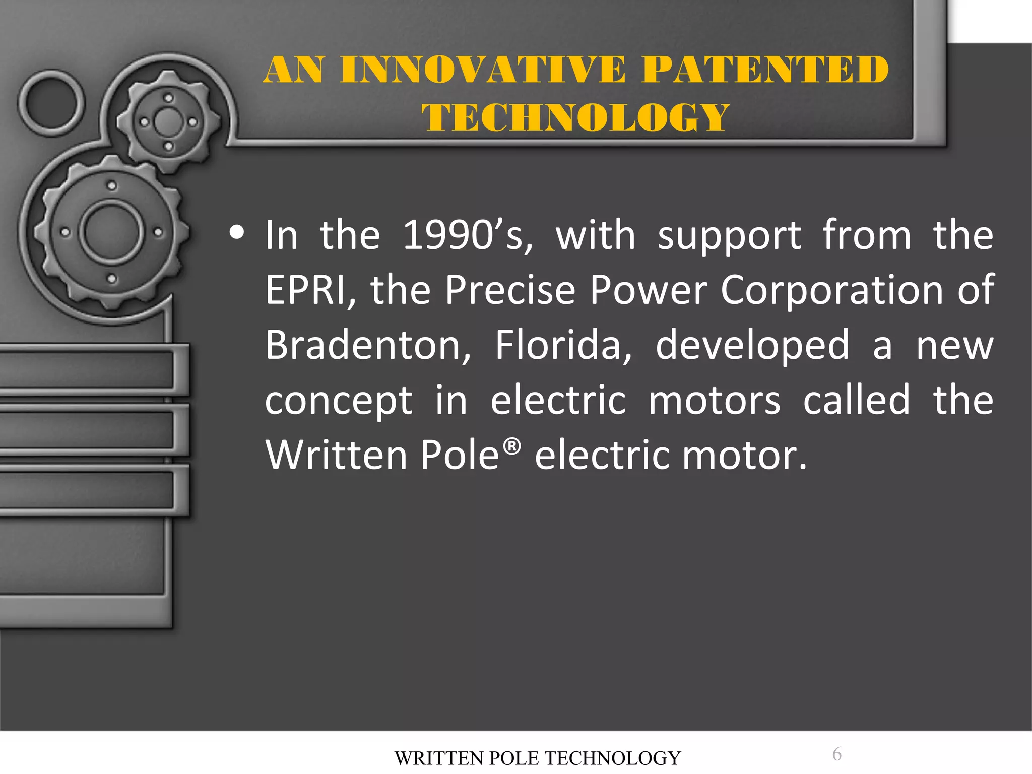 AN INNOVATIVE PATENTED
TECHNOLOGY

• In the 1990’s, with support from the
EPRI, the Precise Power Corporation of
Bradenton, Florida, developed a new
concept in electric motors called the
Written Pole® electric motor.

WRITTEN POLE TECHNOLOGY

6

 
