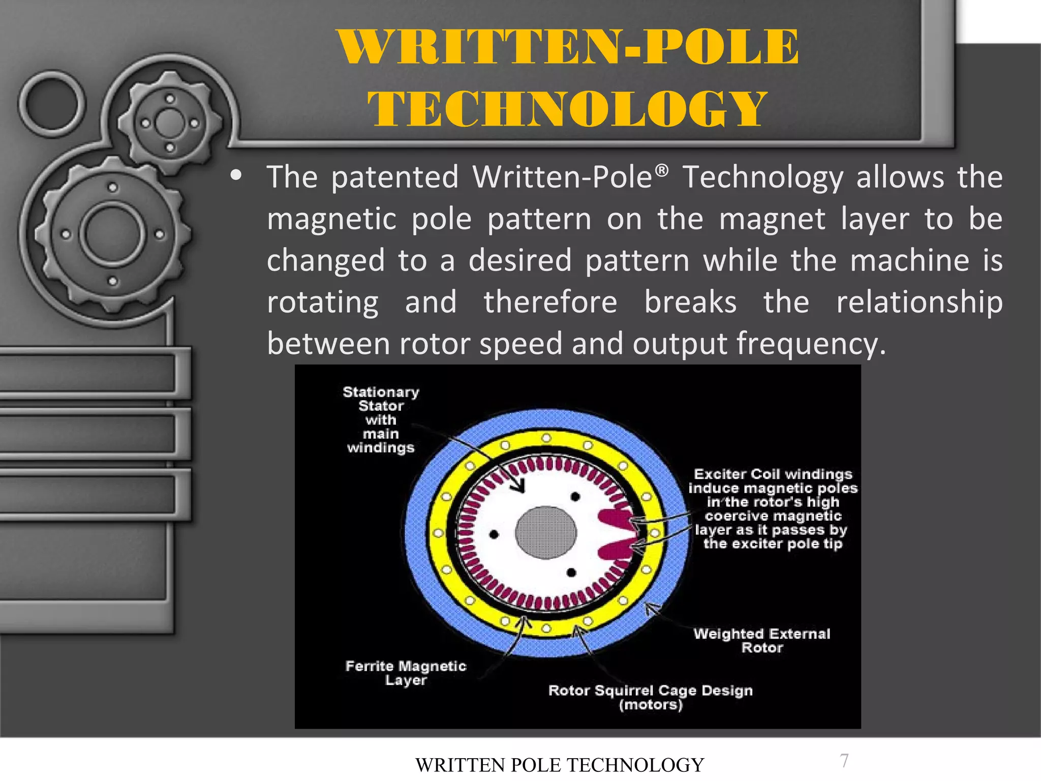 WRITTEN-POLE
TECHNOLOGY
• The patented Written-Pole® Technology allows the
magnetic pole pattern on the magnet layer to be
changed to a desired pattern while the machine is
rotating and therefore breaks the relationship
between rotor speed and output frequency.

WRITTEN POLE TECHNOLOGY

7

 