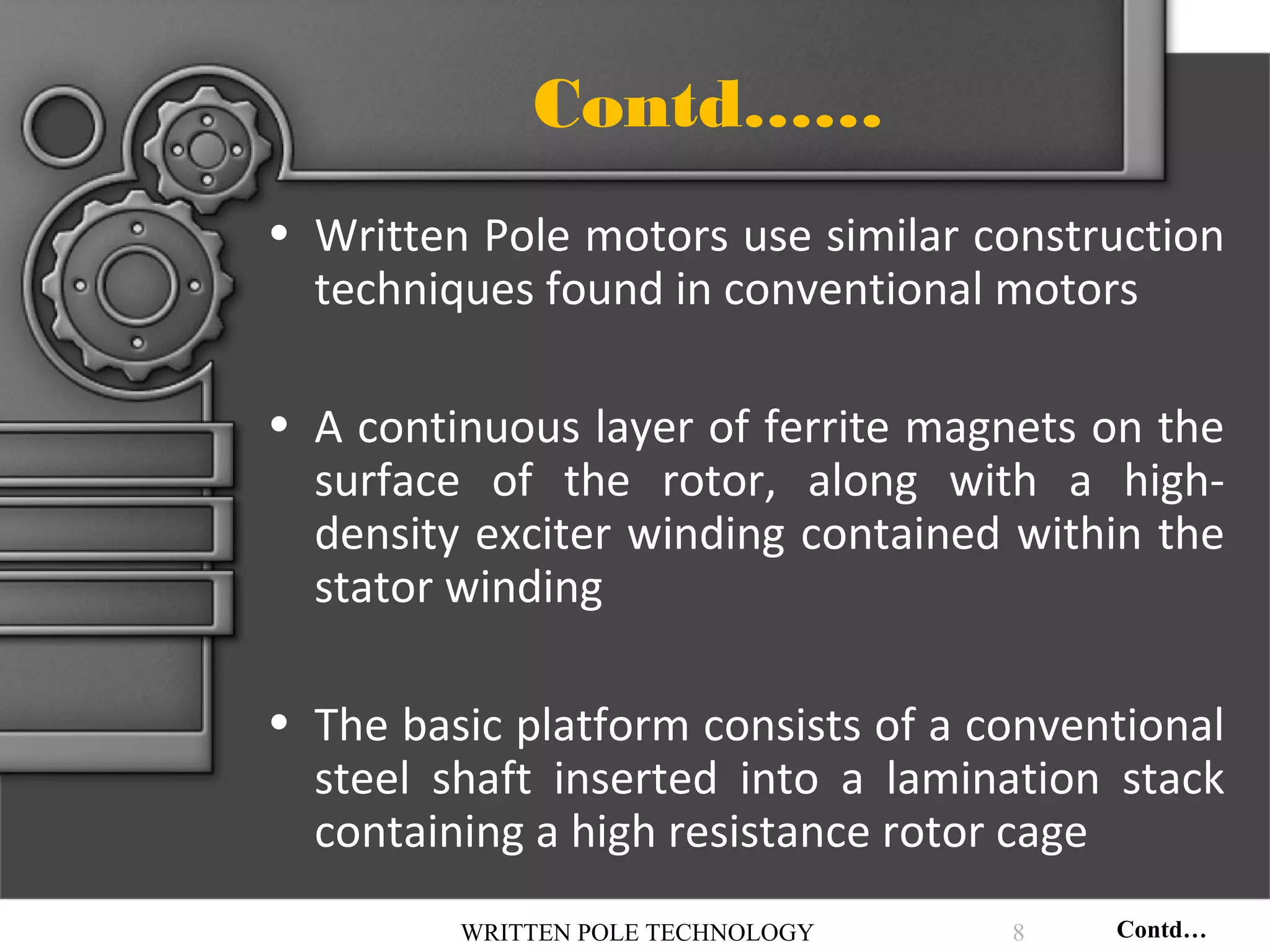 Contd……
• Written Pole motors use similar construction
techniques found in conventional motors
• A continuous layer of ferrite magnets on the
surface of the rotor, along with a highdensity exciter winding contained within the
stator winding
• The basic platform consists of a conventional
steel shaft inserted into a lamination stack
containing a high resistance rotor cage
WRITTEN POLE TECHNOLOGY

8

Contd…

 