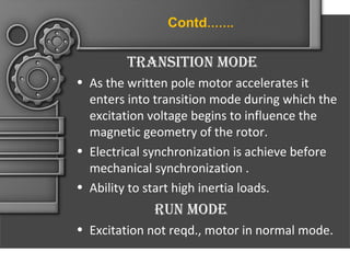 Contd…….

tranSition mode
• As the written pole motor accelerates it
enters into transition mode during which the
excitation voltage begins to influence the
magnetic geometry of the rotor.
• Electrical synchronization is achieve before
mechanical synchronization .
• Ability to start high inertia loads.

run mode
• Excitation not reqd., motor in normal mode.

 