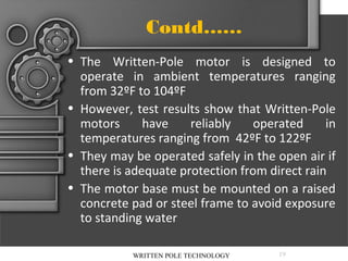 Contd……
• The Written-Pole motor is designed to
operate in ambient temperatures ranging
from 32ºF to 104ºF
• However, test results show that Written-Pole
motors
have
reliably
operated
in
temperatures ranging from 42ºF to 122ºF
• They may be operated safely in the open air if
there is adequate protection from direct rain
• The motor base must be mounted on a raised
concrete pad or steel frame to avoid exposure
to standing water
WRITTEN POLE TECHNOLOGY

19

 