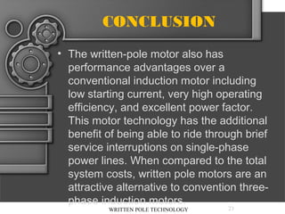 CONCLUSION
• The written-pole motor also has
performance advantages over a
conventional induction motor including
low starting current, very high operating
efficiency, and excellent power factor.
This motor technology has the additional
benefit of being able to ride through brief
service interruptions on single-phase
power lines. When compared to the total
system costs, written pole motors are an
attractive alternative to convention threephase induction motors.
WRITTEN POLE TECHNOLOGY

23

 