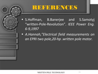 REFERENCES
• S.Hoffman, B.Banerjee and S.Samotyj
“written-Pole-Revolution”. IEEE Power Eng.
6-9,1997
• A.Hannah,”Electrical field measurements on
an EPRI two pole,20-hp .written pole motor.

WRITTEN POLE TECHNOLOGY

24

 