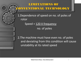LIMITATIONS OF
CONVENTIONAL TECHNOLOGY
1.Dependence of speed on no. of poles of
rotor
Speed = 120 X frequency
no. of poles
2.The machine must have even no. of poles
and deviating from this condition will cause
unstability at its rated speed

WRITTEN POLE TECHNOLOGY

5

 