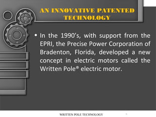 AN INNOVATIVE PATENTED
TECHNOLOGY

• In the 1990’s, with support from the
EPRI, the Precise Power Corporation of
Bradenton, Florida, developed a new
concept in electric motors called the
Written Pole® electric motor.

WRITTEN POLE TECHNOLOGY

6

 