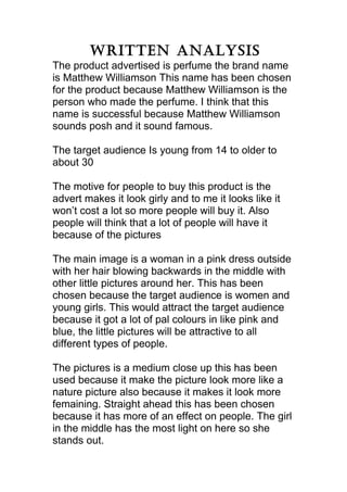 Written analysis
The product advertised is perfume the brand name
is Matthew Williamson This name has been chosen
for the product because Matthew Williamson is the
person who made the perfume. I think that this
name is successful because Matthew Williamson
sounds posh and it sound famous.

The target audience Is young from 14 to older to
about 30

The motive for people to buy this product is the
advert makes it look girly and to me it looks like it
won’t cost a lot so more people will buy it. Also
people will think that a lot of people will have it
because of the pictures

The main image is a woman in a pink dress outside
with her hair blowing backwards in the middle with
other little pictures around her. This has been
chosen because the target audience is women and
young girls. This would attract the target audience
because it got a lot of pal colours in like pink and
blue, the little pictures will be attractive to all
different types of people.

The pictures is a medium close up this has been
used because it make the picture look more like a
nature picture also because it makes it look more
femaining. Straight ahead this has been chosen
because it has more of an effect on people. The girl
in the middle has the most light on here so she
stands out.
 