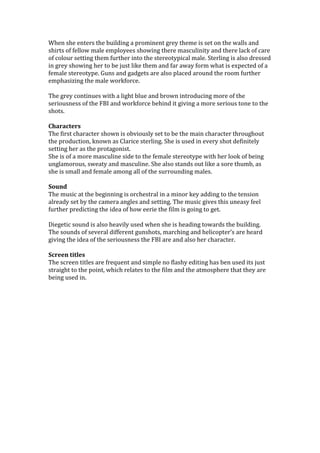 When she enters the building a prominent grey theme is set on the walls and
shirts of fellow male employees showing there masculinity and there lack of care
of colour setting them further into the stereotypical male. Sterling is also dressed
in grey showing her to be just like them and far away form what is expected of a
female stereotype. Guns and gadgets are also placed around the room further
emphasizing the male workforce.

The grey continues with a light blue and brown introducing more of the
seriousness of the FBI and workforce behind it giving a more serious tone to the
shots.

Characters
The first character shown is obviously set to be the main character throughout
the production, known as Clarice sterling. She is used in every shot definitely
setting her as the protagonist.
She is of a more masculine side to the female stereotype with her look of being
unglamorous, sweaty and masculine. She also stands out like a sore thumb, as
she is small and female among all of the surrounding males.

Sound
The music at the beginning is orchestral in a minor key adding to the tension
already set by the camera angles and setting. The music gives this uneasy feel
further predicting the idea of how eerie the film is going to get.

Diegetic sound is also heavily used when she is heading towards the building.
The sounds of several different gunshots, marching and helicopter’s are heard
giving the idea of the seriousness the FBI are and also her character.

Screen titles
The screen titles are frequent and simple no flashy editing has ben used its just
straight to the point, which relates to the film and the atmosphere that they are
being used in.
 