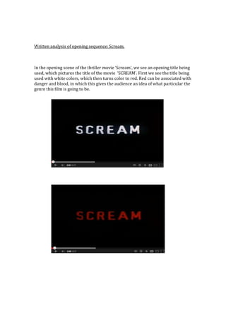 Written analysis of opening sequence: Scream.



In the opening scene of the thriller movie ‘Scream’, we see an opening title being
used, which pictures the title of the movie ‘SCREAM’. First we see the title being
used with white colors, which then turns color to red. Red can be associated with
danger and blood, in which this gives the audience an idea of what particular the
genre this film is going to be.
 