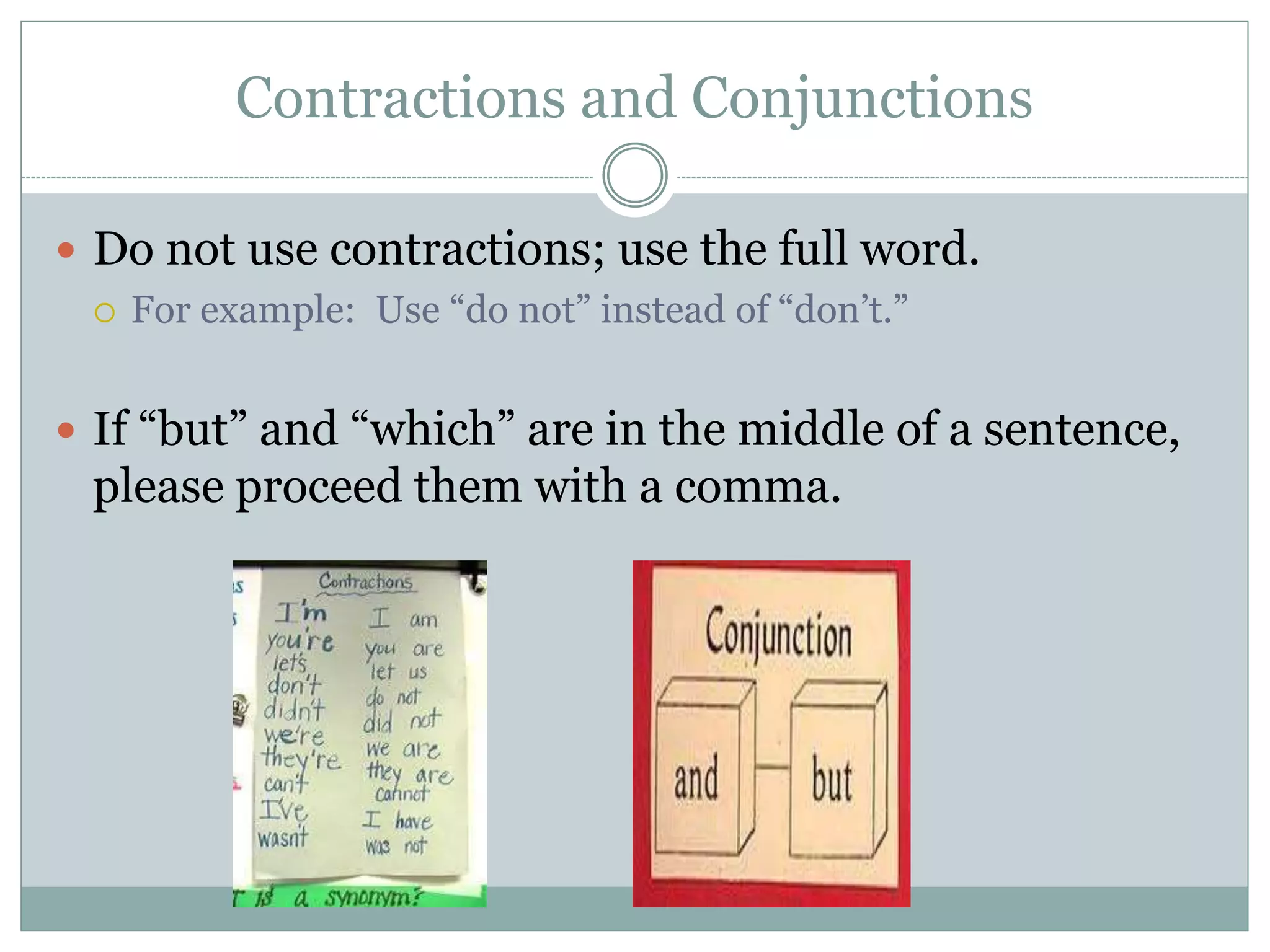 Contractions and Conjunctions
 Do not use contractions; use the full word.
 For example: Use “do not” instead of “don’t.”
 If “but” and “which” are in the middle of a sentence,
please proceed them with a comma.
 