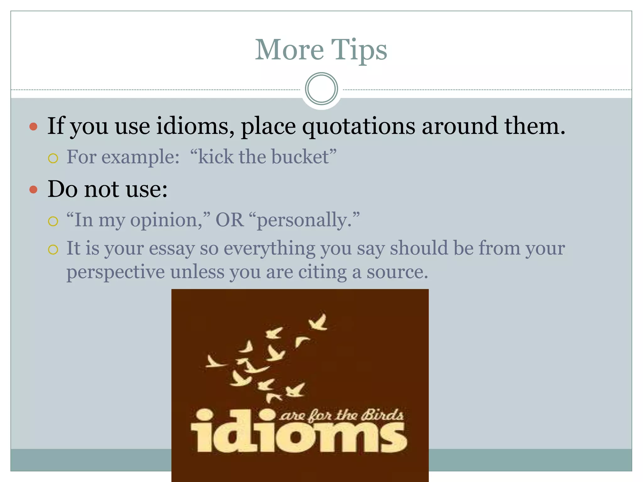 More Tips
 If you use idioms, place quotations around them.
 For example: “kick the bucket”
 Do not use:
 “In my opinion,” OR “personally.”
 It is your essay so everything you say should be from your
perspective unless you are citing a source.
 