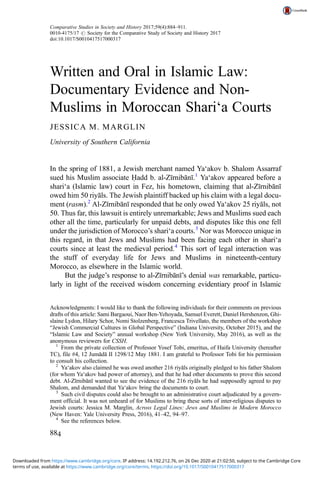 Written and Oral in Islamic Law:
Documentary Evidence and Non-
Muslims in Moroccan Shari‘a Courts
JESSICA M. MARGLIN
University of Southern California
In the spring of 1881, a Jewish merchant named Ya‘akov b. Shalom Assarraf
sued his Muslim associate Ḥadd b. al-Zīrnibānī.1
Ya‘akov appeared before a
shari‘a (Islamic law) court in Fez, his hometown, claiming that al-Zīrnibānī
owed him 50 riyāls. The Jewish plaintiff backed up his claim with a legal docu-
ment (rasm).2
Al-Zīrnibānī responded that he only owed Ya‘akov 25 riyāls, not
50. Thus far, this lawsuit is entirely unremarkable; Jews and Muslims sued each
other all the time, particularly for unpaid debts, and disputes like this one fell
under the jurisdiction of Morocco’s shari‘a courts.3
Nor was Morocco unique in
this regard, in that Jews and Muslims had been facing each other in shari‘a
courts since at least the medieval period.4
This sort of legal interaction was
the stuff of everyday life for Jews and Muslims in nineteenth-century
Morocco, as elsewhere in the Islamic world.
But the judge’s response to al-Zīrnibānī’s denial was remarkable, particu-
larly in light of the received wisdom concerning evidentiary proof in Islamic
Acknowledgments: I would like to thank the following individuals for their comments on previous
drafts of this article: Sami Bargaoui, Naor Ben-Yehoyada, Samuel Everett, Daniel Hershenzon, Ghi-
slaine Lydon, Hilary Schor, Nomi Stolzenberg, Francesca Trivellato, the members of the workshop
“Jewish Commercial Cultures in Global Perspective” (Indiana University, October 2015), and the
“Islamic Law and Society” annual workshop (New York University, May 2016), as well as the
anonymous reviewers for CSSH.
1
From the private collection of Professor Yosef Tobi, emeritus, of Haifa University (hereafter
TC), file #4, 12 Jumādā II 1298/12 May 1881. I am grateful to Professor Tobi for his permission
to consult his collection.
2
Ya‘akov also claimed he was owed another 216 riyāls originally pledged to his father Shalom
(for whom Ya‘akov had power of attorney), and that he had other documents to prove this second
debt. Al-Zīrnibānī wanted to see the evidence of the 216 riyāls he had supposedly agreed to pay
Shalom, and demanded that Ya‘akov bring the documents to court.
3
Such civil disputes could also be brought to an administrative court adjudicated by a govern-
ment official. It was not unheard of for Muslims to bring these sorts of inter-religious disputes to
Jewish courts: Jessica M. Marglin, Across Legal Lines: Jews and Muslims in Modern Morocco
(New Haven: Yale University Press, 2016), 41–42, 94–97.
4
See the references below.
Comparative Studies in Society and History 2017;59(4):884–911.
0010-4175/17 # Society for the Comparative Study of Society and History 2017
doi:10.1017/S0010417517000317
884
terms of use, available at https://www.cambridge.org/core/terms. https://doi.org/10.1017/S0010417517000317
Downloaded from https://www.cambridge.org/core. IP address: 14.192.212.76, on 26 Dec 2020 at 21:02:50, subject to the Cambridge Core
 