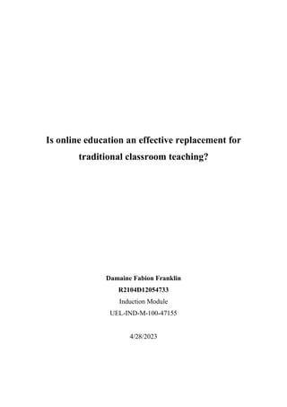 Is online education an effective replacement for
traditional classroom teaching?
Damaine Fabion Franklin
R2104D12054733
Induction Module
UEL-IND-M-100-47155
4/28/2023
 
