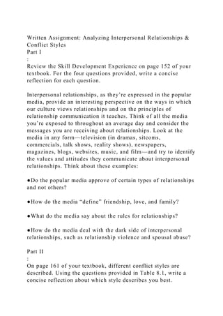 Written Assignment: Analyzing Interpersonal Relationships &
Conflict Styles
Part I
:
Review the Skill Development Experience on page 152 of your
textbook. For the four questions provided, write a concise
reflection for each question.
Interpersonal relationships, as they’re expressed in the popular
media, provide an interesting perspective on the ways in which
our culture views relationships and on the principles of
relationship communication it teaches. Think of all the media
you’re exposed to throughout an average day and consider the
messages you are receiving about relationships. Look at the
media in any form—television (in dramas, sitcoms,
commercials, talk shows, reality shows), newspapers,
magazines, blogs, websites, music, and film—and try to identify
the values and attitudes they communicate about interpersonal
relationships. Think about these examples:
●Do the popular media approve of certain types of relationships
and not others?
●How do the media “define” friendship, love, and family?
●What do the media say about the rules for relationships?
●How do the media deal with the dark side of interpersonal
relationships, such as relationship violence and spousal abuse?
Part II
:
On page 161 of your textbook, different conflict styles are
described. Using the questions provided in Table 8.1, write a
concise reflection about which style describes you best.
 