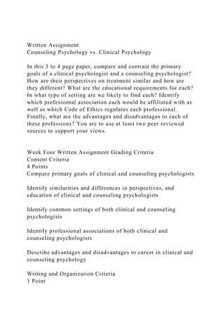 Written Assignment
Counseling Psychology vs. Clinical Psychology
In this 3 to 4 page paper, compare and contrast the primary
goals of a clinical psychologist and a counseling psychologist?
How are their perspectives on treatment similar and how are
they different? What are the educational requirements for each?
In what type of setting are we likely to find each? Identify
which professional association each would be affiliated with as
well as which Code of Ethics regulates each professional.
Finally, what are the advantages and disadvantages to each of
these professions? You are to use at least two peer reviewed
sources to support your views.
Week Four Written Assignment Grading Criteria
Content Criteria
4 Points
Compare primary goals of clinical and counseling psychologists
Identify similarities and differences in perspectives, and
education of clinical and counseling psychologists
Identify common settings of both clinical and counseling
psychologists
Identify professional associations of both clinical and
counseling psychologists
Describe advantages and disadvantages to career in clinical and
counseling psychology
Writing and Organization Criteria
1 Point
 