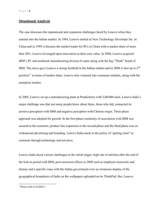 P a g e | 4
Situational Analysis
The case discusses the reputational and expansion challenges faced by Lenovo when they
entered into the Indian market. In 1984, Lenovo started as New Technology Developer Inc. in
China and in 1999, it became the market leader for PCs in China with a market share of more
than 20%. Lenovo leveraged upon innovation as their core value. In 2004, Lenovo acquired
IBM’s PC and notebook manufacturing division It came along with the big “Think” brand of
IBM. The move gave Lenovo a strong foothold in the Indian market and in 2008 it shot up to 2nd
position11
in terms of market share. Lenovo also ventured into consumer markets, along with the
enterprise market.
In 2005, Lenovo set up a manufacturing plant at Pondicherry with 5,00,000 units. Lenovo India’s
major challenge was that not many people knew about them, those who did, connected its
positive perception with IBM and negative perception with Chinese origin. Three phase
approach was adopted for growth. In the first phase continuity of association with IBM was
assured to the customer, product line expansion in the second phase and the third phase was on
widespread advertising and branding. Lenovo India stuck to the policy of “getting close” to
customer through technology and not price.
Lenovo India faced various challenges in the initial stages: high rate of attrition after the end of
the lock in period with IBM, post-recession effects in 2008 such as employee insecurity and
dismay and a specific issue with the Indian government over an erroneous display of the
geographical boundaries of India on the wallpapers uploaded on its ThinkPad. But, Lenovo
1
Please refer to Exhibit 1
 
