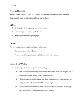 P a g e | 6
Problem Statement
Should Lenovo continue or not with its current strategy redefining its perception among its
stakeholders in India so as to capture a bigger market share.
Options
1. Continuing with their existing innovation strategy
2. Maintaining consistency in product value
3. Adopting a new marketing campaign
Criteria
The two basic criterions used to analyze the options are
 Current market position of Lenovo
 Focus on maintaining and improving the brand value of the company
Evaluation of Options
 Continuing with their existing innovation strategy
i. Lenovo’s innovation strategy proved pretty fruitful for them. The company saw a
tremendous growth in their market share due to this.
ii. Their approach to mobile internet and cloud computing helps client leverage new
computing trends to gain sustainable business edge.
iii. But as the market competition intensifies due to ultra-fast changing technology,
they should also try out new strategies apart from this.
 