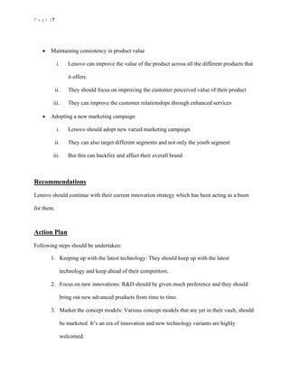 P a g e | 7
 Maintaining consistency in product value
i. Lenovo can improve the value of the product across all the different products that
it offers.
ii. They should focus on improving the customer perceived value of their product
iii. They can improve the customer relationships through enhanced services
 Adopting a new marketing campaign
i. Lenovo should adopt new varied marketing campaign
ii. They can also target different segments and not only the youth segment
iii. But this can backfire and affect their overall brand
Recommendations
Lenovo should continue with their current innovation strategy which has been acting as a boon
for them.
Action Plan
Following steps should be undertaken:
1. Keeping up with the latest technology: They should keep up with the latest
technology and keep ahead of their competitors.
2. Focus on new innovations: R&D should be given much preference and they should
bring out new advanced products from time to time.
3. Market the concept models: Various concept models that are yet in their vault, should
be marketed. It’s an era of innovation and new technology variants are highly
welcomed.
 