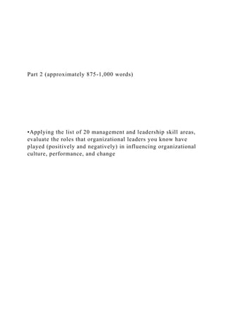 Part 2 (approximately 875-1,000 words)
•Applying the list of 20 management and leadership skill areas,
evaluate the roles that organizational leaders you know have
played (positively and negatively) in influencing organizational
culture, performance, and change
 