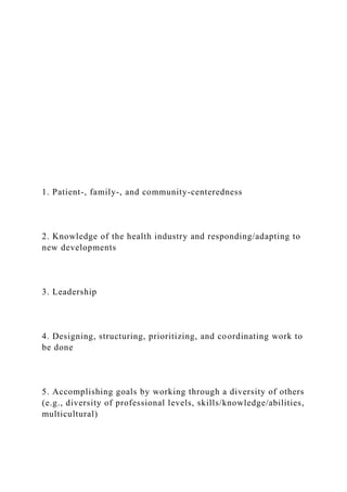 1. Patient-, family-, and community-centeredness
2. Knowledge of the health industry and responding/adapting to
new developments
3. Leadership
4. Designing, structuring, prioritizing, and coordinating work to
be done
5. Accomplishing goals by working through a diversity of others
(e.g., diversity of professional levels, skills/knowledge/abilities,
multicultural)
 