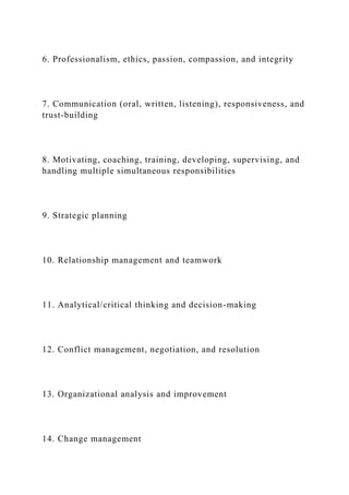 6. Professionalism, ethics, passion, compassion, and integrity
7. Communication (oral, written, listening), responsiveness, and
trust-building
8. Motivating, coaching, training, developing, supervising, and
handling multiple simultaneous responsibilities
9. Strategic planning
10. Relationship management and teamwork
11. Analytical/critical thinking and decision-making
12. Conflict management, negotiation, and resolution
13. Organizational analysis and improvement
14. Change management
 