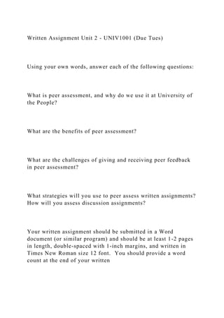 Written Assignment Unit 2 - UNIV1001 (Due Tues)
Using your own words, answer each of the following questions:
What is peer assessment, and why do we use it at University of
the People?
What are the benefits of peer assessment?
What are the challenges of giving and receiving peer feedback
in peer assessment?
What strategies will you use to peer assess written assignments?
How will you assess discussion assignments?
Your written assignment should be submitted in a Word
document (or similar program) and should be at least 1-2 pages
in length, double-spaced with 1-inch margins, and written in
Times New Roman size 12 font. You should provide a word
count at the end of your written
 