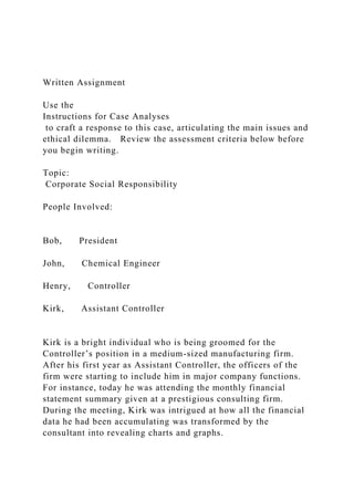 Written Assignment
Use the
Instructions for Case Analyses
to craft a response to this case, articulating the main issues and
ethical dilemma. Review the assessment criteria below before
you begin writing.
Topic:
Corporate Social Responsibility
People Involved:
Bob, President
John, Chemical Engineer
Henry, Controller
Kirk, Assistant Controller
Kirk is a bright individual who is being groomed for the
Controller’s position in a medium-sized manufacturing firm.
After his first year as Assistant Controller, the officers of the
firm were starting to include him in major company functions.
For instance, today he was attending the monthly financial
statement summary given at a prestigious consulting firm.
During the meeting, Kirk was intrigued at how all the financial
data he had been accumulating was transformed by the
consultant into revealing charts and graphs.
 