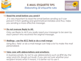 13.Read the email before you send it
It is very important to read the email before sending as it can
prevent it from spelling and grammatical mistakes and thus, helps
you sending a more effective message.
14.Do not overuse Reply to All:
Only use Reply to All if you really need your message to be seen by
each person who received the original message.
13.Mailings : use the BCC field or do a mail merge:
Using Bcc: field or do a mail merge can help a lot to make the mail
personalized.
14.Take care with abbreviations and emotions:
In business emails, try not to use abbreviations such as BTW (by the
way) and LOL (laugh out loud). If you are not sure whether your
recipient knows what it means, it is better not to use it.
E-MAIL ETIQUETTE TIPS
Elaborating 32 etiquette rules
 
