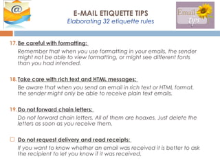17.Be careful with formatting:
Remember that when you use formatting in your emails, the sender
might not be able to view formatting, or might see different fonts
than you had intended.
18.Take care with rich text and HTML messages:
Be aware that when you send an email in rich text or HTML format,
the sender might only be able to receive plain text emails.
19.Do not forward chain letters:
Do not forward chain letters. All of them are hoaxes. Just delete the
letters as soon as you receive them.
 Do not request delivery and read receipts:
If you want to know whether an email was received it is better to ask
the recipient to let you know if it was received.
E-MAIL ETIQUETTE TIPS
Elaborating 32 etiquette rules
 
