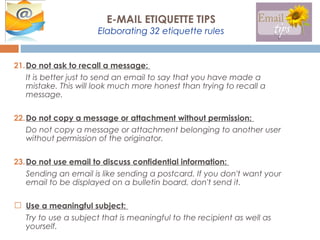 21.Do not ask to recall a message:
It is better just to send an email to say that you have made a
mistake. This will look much more honest than trying to recall a
message.
22.Do not copy a message or attachment without permission:
Do not copy a message or attachment belonging to another user
without permission of the originator.
23.Do not use email to discuss confidential information:
Sending an email is like sending a postcard. If you don't want your
email to be displayed on a bulletin board, don't send it.
 Use a meaningful subject:
Try to use a subject that is meaningful to the recipient as well as
yourself.
E-MAIL ETIQUETTE TIPS
Elaborating 32 etiquette rules
 