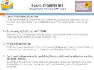 25. Use active instead of passive:
Try to use the active voice of a verb wherever possible. For instance, 'We will
process your order today', sounds better than 'Your order will be processed
today'.
26. Avoid using URGENT and IMPORTANT:
Even more so than the high-priority option, you must at all times try to avoid
these types of words in an email or subject line.
27. Avoid long sentences:
Try to keep your sentences to a maximum of 15-20 words. Email is meant to be a
quick medium and requires a different kind of writing than letters.
 Don't send or forward emails containing libelous, defamatory, offensive, racist or
obscene remarks:
By sending or even just forwarding one libelous, or offensive remark in an email,
you and your company can face court cases resulting in multi-million dollar
penalties.
E-MAIL ETIQUETTE TIPS
Elaborating 32 etiquette rules
 