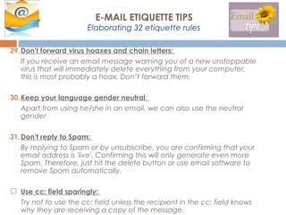 29.Don't forward virus hoaxes and chain letters:
If you receive an email message warning you of a new unstoppable
virus that will immediately delete everything from your computer,
this is most probably a hoax. Don’t forward them.
30.Keep your language gender neutral:
Apart from using he/she in an email, we can also use the neutral
gender
31.Don't reply to Spam:
By replying to Spam or by unsubscribe, you are confirming that your
email address is 'live'. Confirming this will only generate even more
Spam. Therefore, just hit the delete button or use email software to
remove Spam automatically.
 Use cc: field sparingly:
Try not to use the cc: field unless the recipient in the cc: field knows
why they are receiving a copy of the message.
E-MAIL ETIQUETTE TIPS
Elaborating 32 etiquette rules
 