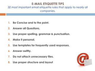 E-MAIL ETIQUETTE TIPS
32 most important email etiquette rules that apply to nearly all
companies.
1. Be Concise and to the point.
2. Answer all Questions.
3. Use proper spelling, grammar & punctuation.
4. Make it personal.
5. Use templates for frequently used responses.
6. Answer swiftly.
7. Do not attach unnecessary files.
8. Use proper structure and layout
 