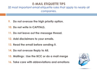 9. Do not overuse the high priority option.
10. Do not write in CAPITALS.
11. Do not leave out the message thread.
12. Add disclaimers to your emails.
13. Read the email before sending it.
14. Do not overuse Reply to All.
15. Mailings : Use the BCC or do a mail merge
16. Take care with abbreviations and emotions
E-MAIL ETIQUETTE TIPS
32 most important email etiquette rules that apply to nearly all
companies.
 