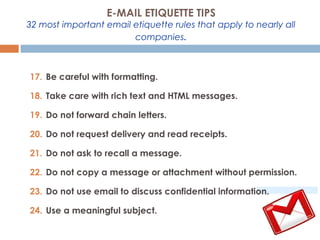 17. Be careful with formatting.
18. Take care with rich text and HTML messages.
19. Do not forward chain letters.
20. Do not request delivery and read receipts.
21. Do not ask to recall a message.
22. Do not copy a message or attachment without permission.
23. Do not use email to discuss confidential information.
24. Use a meaningful subject.
E-MAIL ETIQUETTE TIPS
32 most important email etiquette rules that apply to nearly all
companies.
 