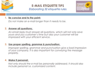 1. Be concise and to the point:
Do not make an e-mail longer than it needs to be.
2. Answer all questions:
An email reply must answer all questions, which will not only save
yours and you customer’s time but also your customer will be
impressed with your efficient service.
3. Use proper spelling, grammar & punctuation:
Improper spelling, grammar and punctuation give a bad impression
of your company, it is also important for conveying the message
properly.
4. Make it personal:
Not only should the e-mail be personally addressed, it should also
include personal i.e. customized content.
E-MAIL ETIQUETTE TIPS
Elaborating 32 etiquette rules
 