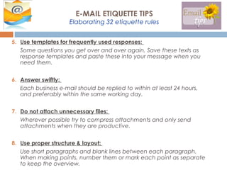 5. Use templates for frequently used responses:
Some questions you get over and over again, Save these texts as
response templates and paste these into your message when you
need them.
6. Answer swiftly:
Each business e-mail should be replied to within at least 24 hours,
and preferably within the same working day.
7. Do not attach unnecessary files:
Wherever possible try to compress attachments and only send
attachments when they are productive.
8. Use proper structure & layout:
Use short paragraphs and blank lines between each paragraph.
When making points, number them or mark each point as separate
to keep the overview.
E-MAIL ETIQUETTE TIPS
Elaborating 32 etiquette rules
 