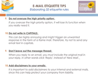 9. Do not overuse the high priority option:
If you overuse the high priority option, it will lose its function when
you really need it.
10.Do not write in CAPITALS:
This can be highly annoying and might trigger an unwanted
response in the form of a flame mail. Therefore, try not to send any
email text in capitals.
9. Don't leave out the message thread:
When you reply to an email, you must include the original mail in
your reply, in other words click 'Reply', instead of 'New Mail'.
10.Add disclaimers to your emails:
It is important to add disclaimers to your internal and external mails,
since this can help protect your company from liability.
E-MAIL ETIQUETTE TIPS
Elaborating 32 etiquette rules
 