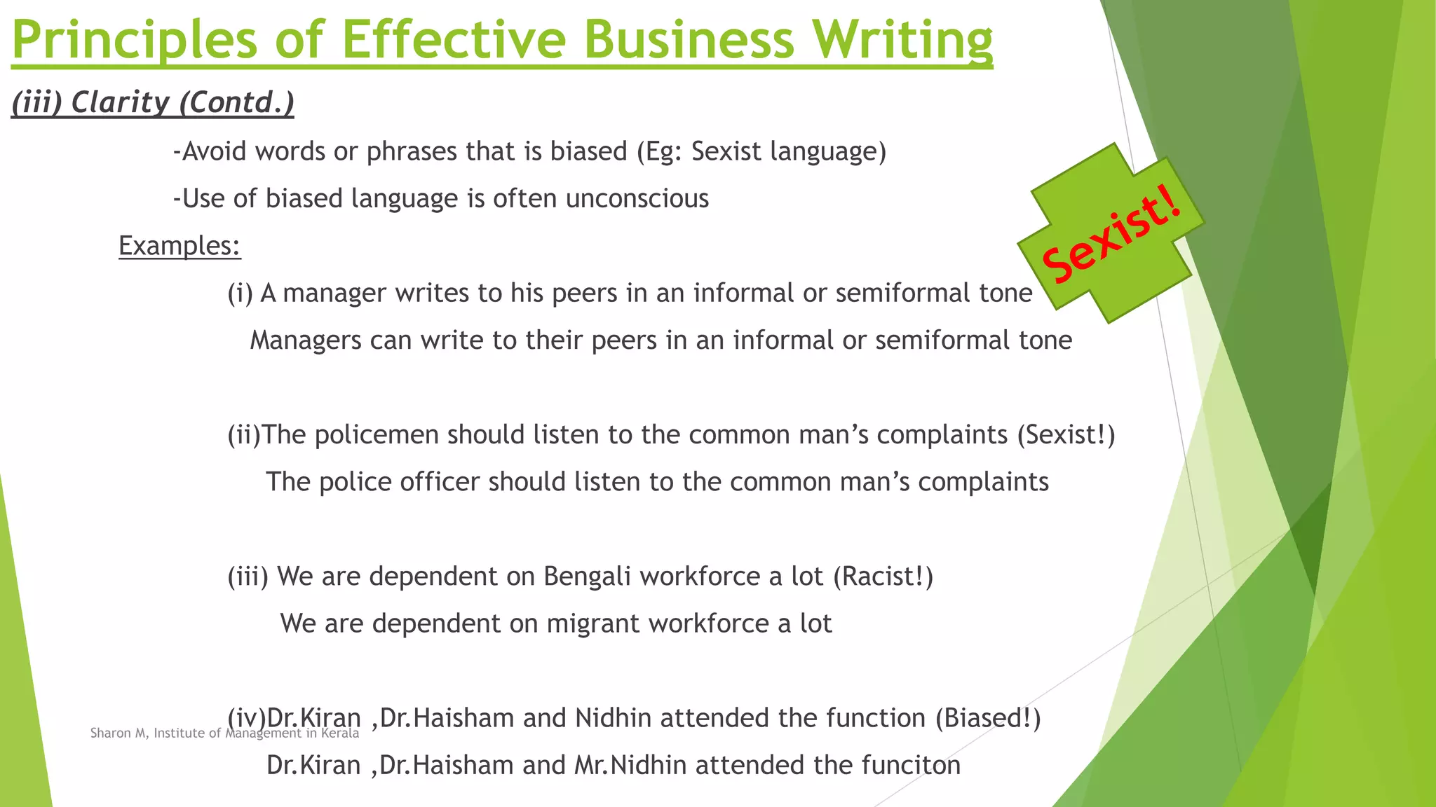 Principles of Effective Business Writing
(iii) Clarity (Contd.)
-Avoid words or phrases that is biased (Eg: Sexist language)
-Use of biased language is often unconscious
Examples:
(i) A manager writes to his peers in an informal or semiformal tone
Managers can write to their peers in an informal or semiformal tone
(ii)The policemen should listen to the common man’s complaints (Sexist!)
The police officer should listen to the common man’s complaints
(iii) We are dependent on Bengali workforce a lot (Racist!)
We are dependent on migrant workforce a lot
(iv)Dr.Kiran ,Dr.Haisham and Nidhin attended the function (Biased!)
Dr.Kiran ,Dr.Haisham and Mr.Nidhin attended the funciton
Sharon M, Institute of Management in Kerala
 