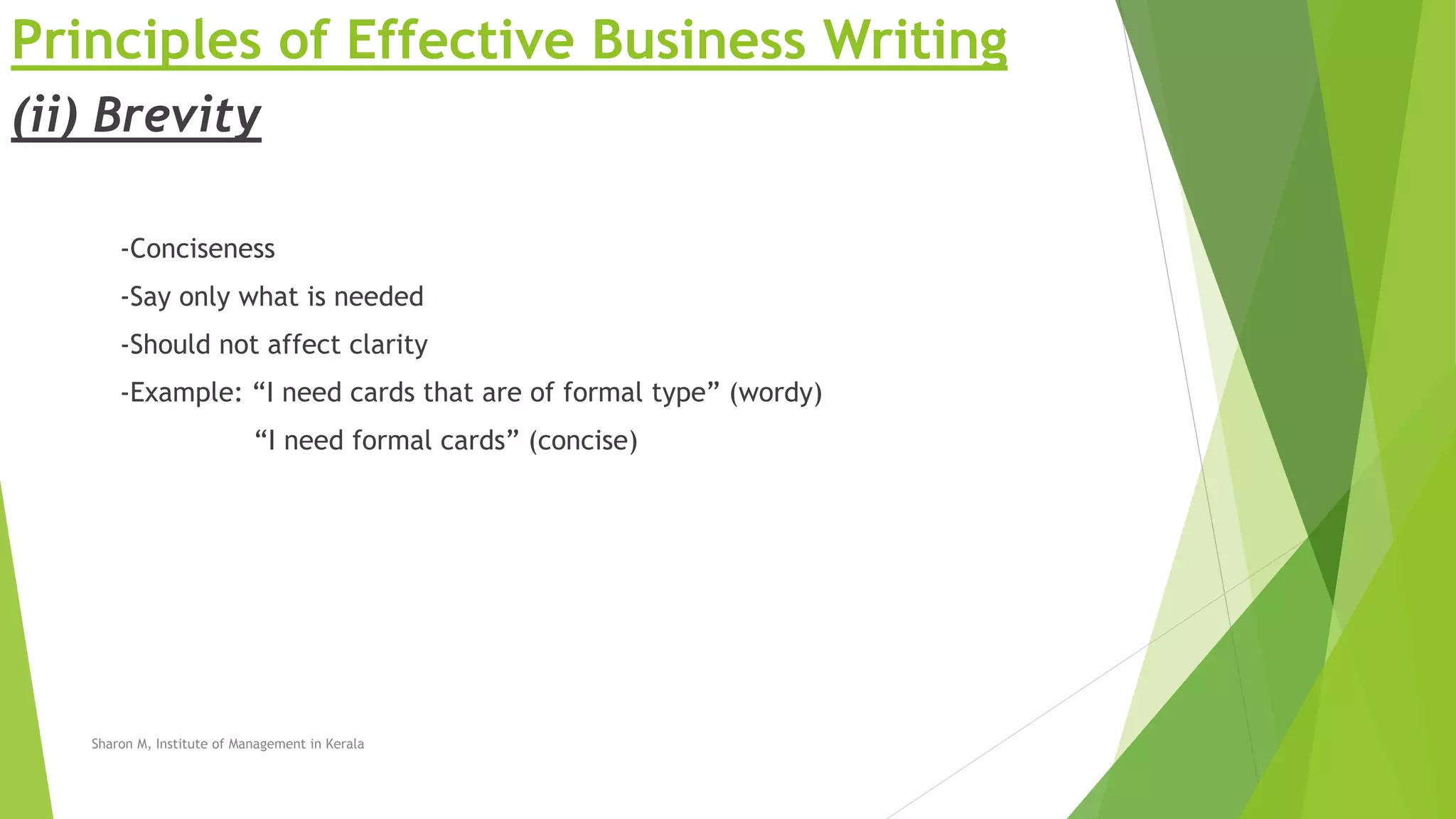 Principles of Effective Business Writing
(ii) Brevity
-Conciseness
-Say only what is needed
-Should not affect clarity
-Example: “I need cards that are of formal type” (wordy)
“I need formal cards” (concise)
Sharon M, Institute of Management in Kerala
 